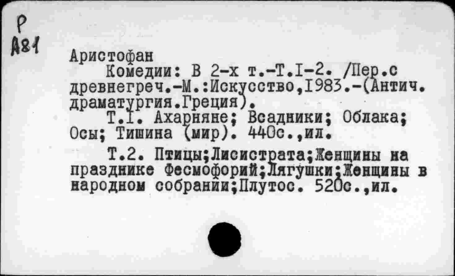 ﻿Аристофан
Комедии: В 2-х Т.-Т.1-2. /Пер.с древнегреч.-М.:Искусство,1985.-(Антич драматургия.Греция).
Т.1. Ахарняне; Всадники; Облака; Осы; Тишина (мир). 440с.,ил.
Т.2. Птицы;Лисистрата;Жен1цины на празднике Фвсмофорий;лягушки;Женщины народном собрании;Плутос. 520с.,ил.